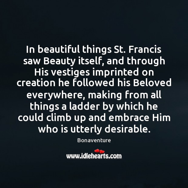 In beautiful things St. Francis saw Beauty itself, and through His vestiges Bonaventure Picture Quote