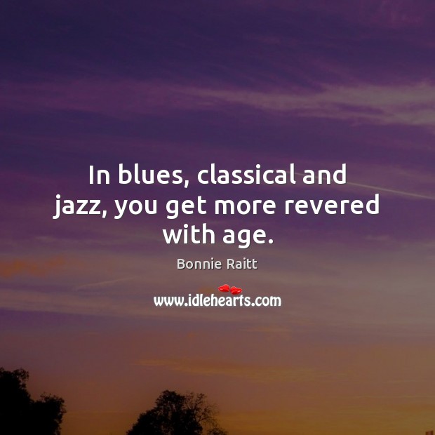 In blues, classical and jazz, you get more revered with age. Bonnie Raitt Picture Quote