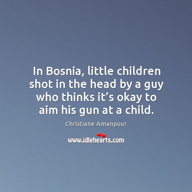 In bosnia, little children shot in the head by a guy who thinks it’s okay to aim his gun at a child. Christiane Amanpour Picture Quote
