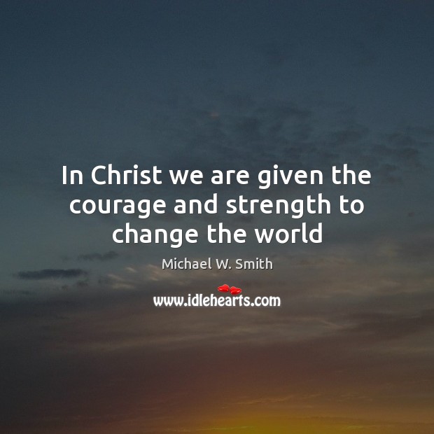 In Christ we are given the courage and strength to change the world Michael W. Smith Picture Quote