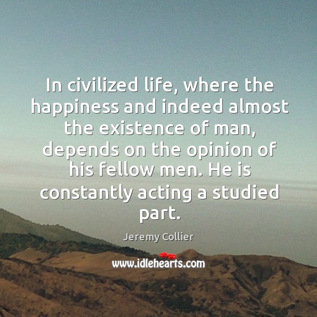 In civilized life, where the happiness and indeed almost the existence of man, depends on the opinion of his fellow men. He is constantly acting a studied part. Jeremy Collier Picture Quote