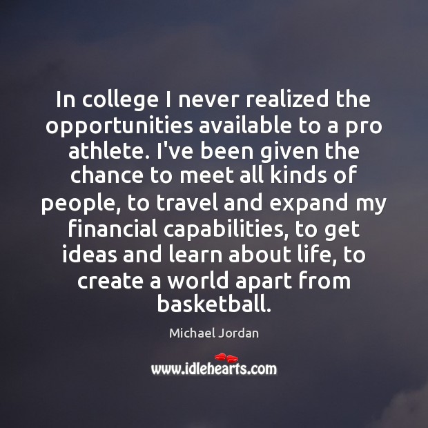 In college I never realized the opportunities available to a pro athlete. Michael Jordan Picture Quote