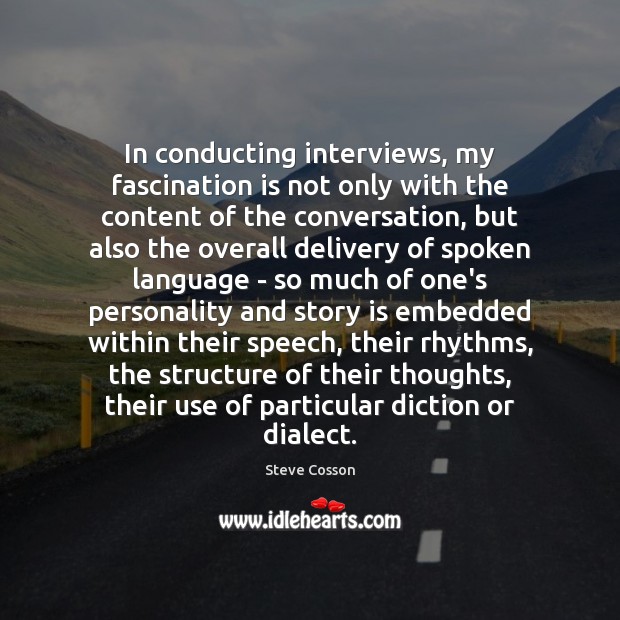 In conducting interviews, my fascination is not only with the content of 
