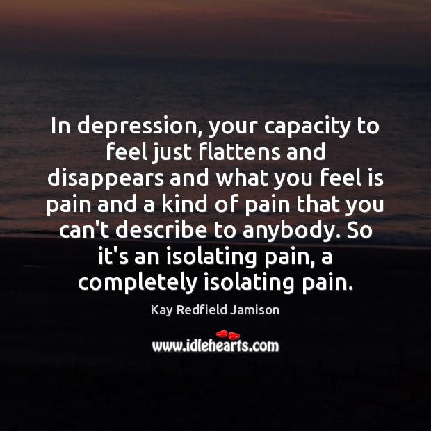 In depression, your capacity to feel just flattens and disappears and what Kay Redfield Jamison Picture Quote