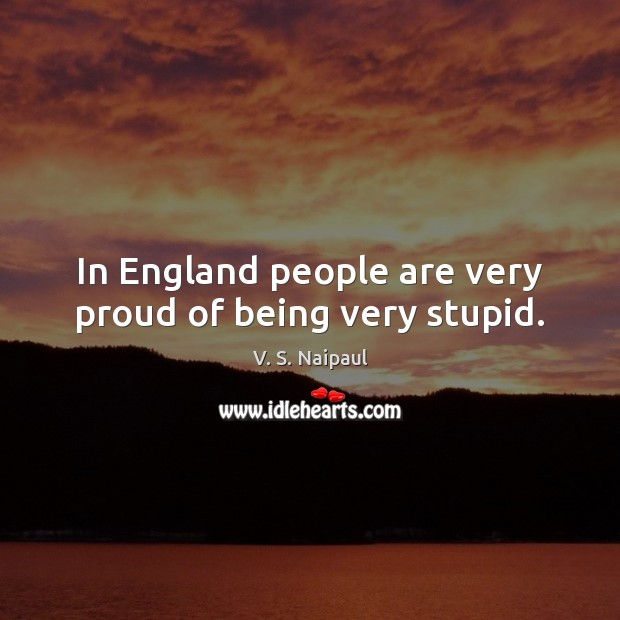 In England people are very proud of being very stupid. V. S. Naipaul Picture Quote