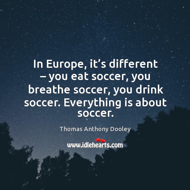 In europe, it’s different – you eat soccer, you breathe soccer, you drink soccer. Everything is about soccer. Thomas Anthony Dooley Picture Quote
