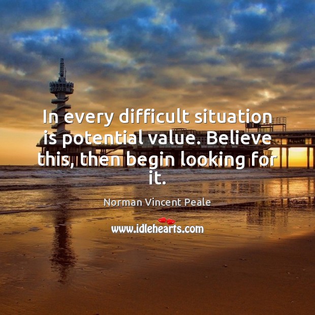 In every difficult situation is potential value. Believe this, then begin looking for it. Norman Vincent Peale Picture Quote