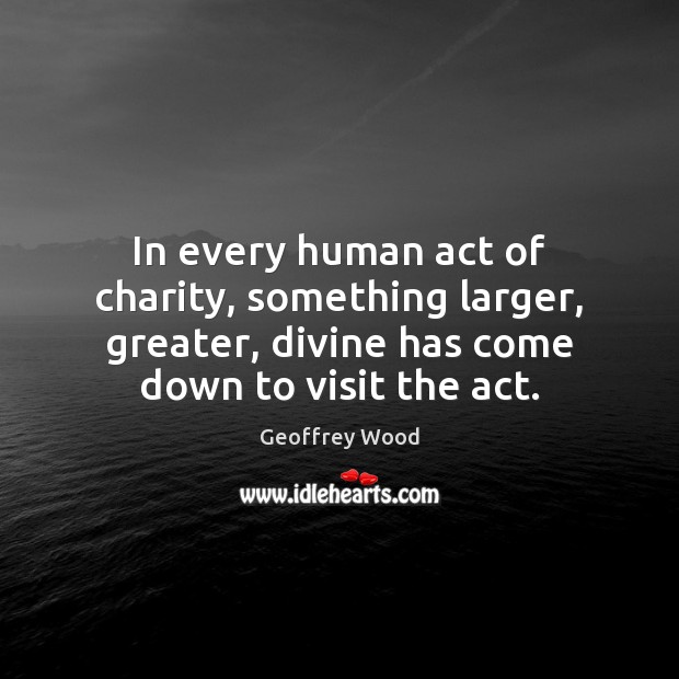 In every human act of charity, something larger, greater, divine has come Geoffrey Wood Picture Quote