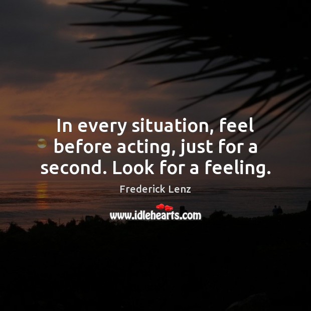 In every situation, feel before acting, just for a second. Look for a feeling. Image