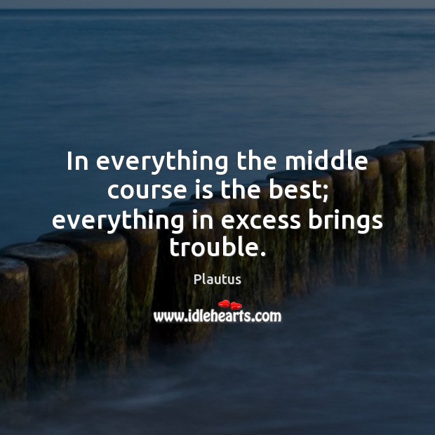 In everything the middle course is the best; everything in excess brings trouble. Image