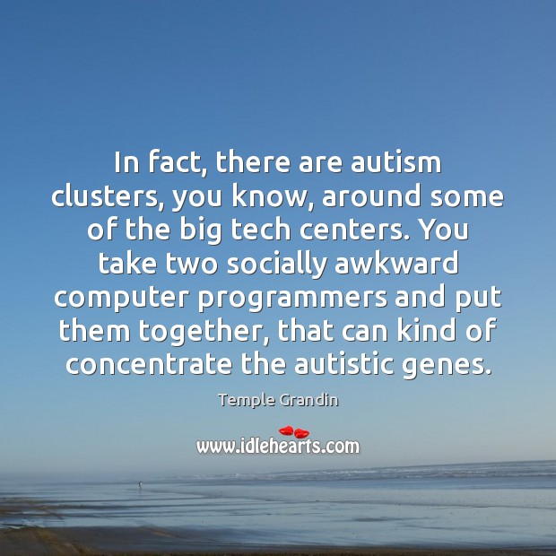 In fact, there are autism clusters, you know, around some of the 