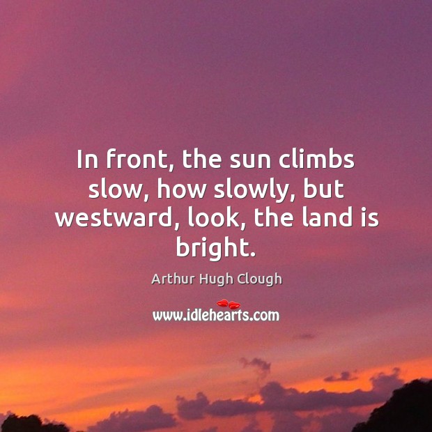 In front, the sun climbs slow, how slowly, but westward, look, the land is bright. Arthur Hugh Clough Picture Quote