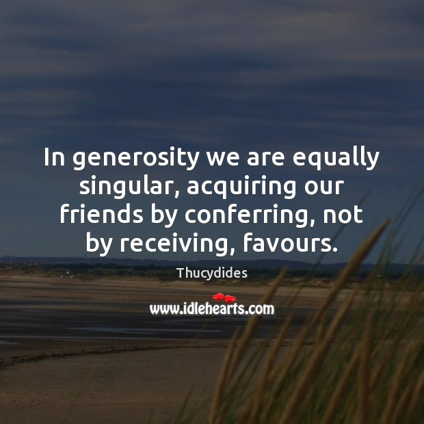 In generosity we are equally singular, acquiring our friends by conferring, not Thucydides Picture Quote