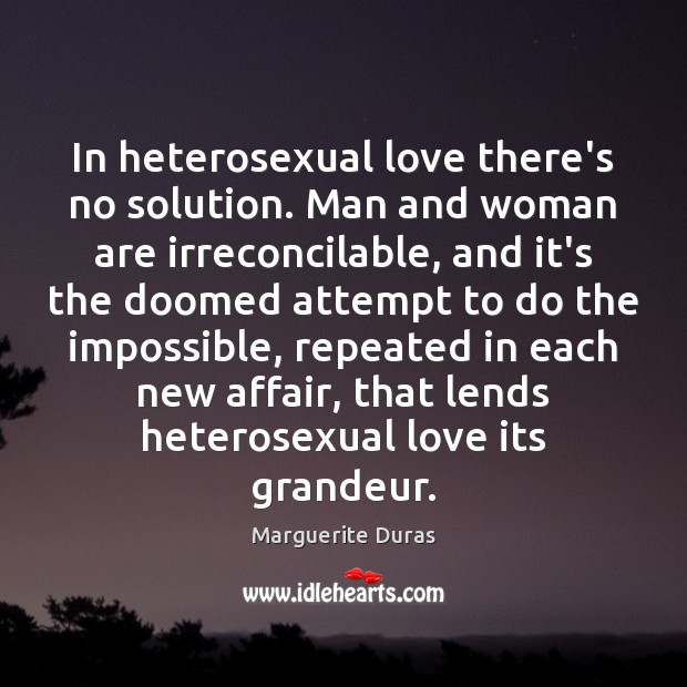 In heterosexual love there’s no solution. Man and woman are irreconcilable, and Marguerite Duras Picture Quote