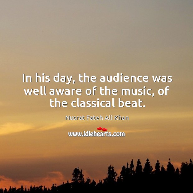 In his day, the audience was well aware of the music, of the classical beat. Nusrat Fateh Ali Khan Picture Quote