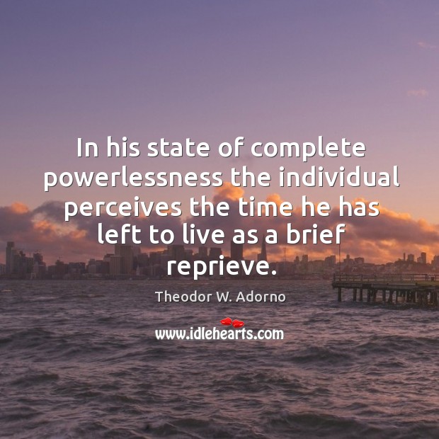 In his state of complete powerlessness the individual perceives the time he has left to live as a brief reprieve. Theodor W. Adorno Picture Quote