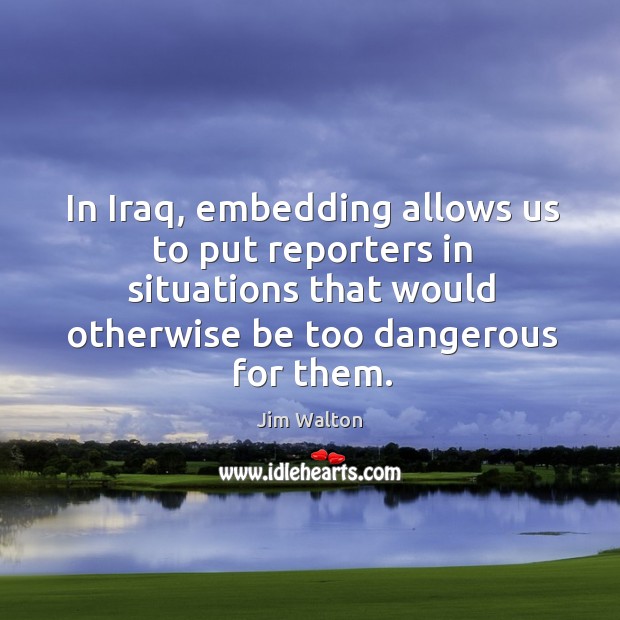 In iraq, embedding allows us to put reporters in situations that would otherwise be too dangerous for them. Jim Walton Picture Quote