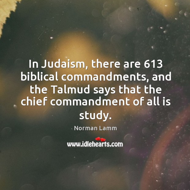 In judaism, there are 613 biblical commandments, and the talmud says that the chief commandment of all is study. Norman Lamm Picture Quote