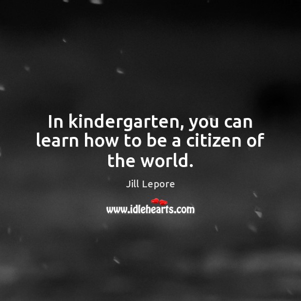In kindergarten, you can learn how to be a citizen of the world. Jill Lepore Picture Quote