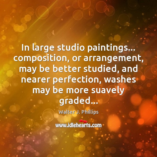 In large studio paintings… composition, or arrangement, may be better studied, and Walter J. Phillips Picture Quote