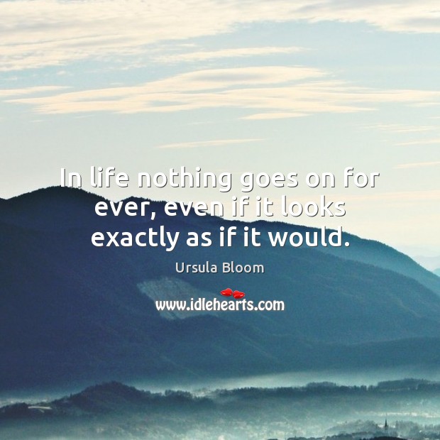 In life nothing goes on for ever, even if it looks exactly as if it would. 