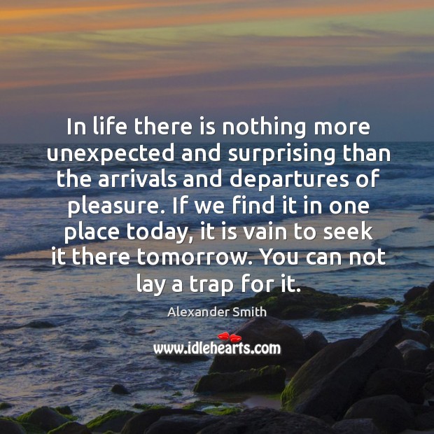 In life there is nothing more unexpected and surprising than the arrivals and departures of pleasure. 