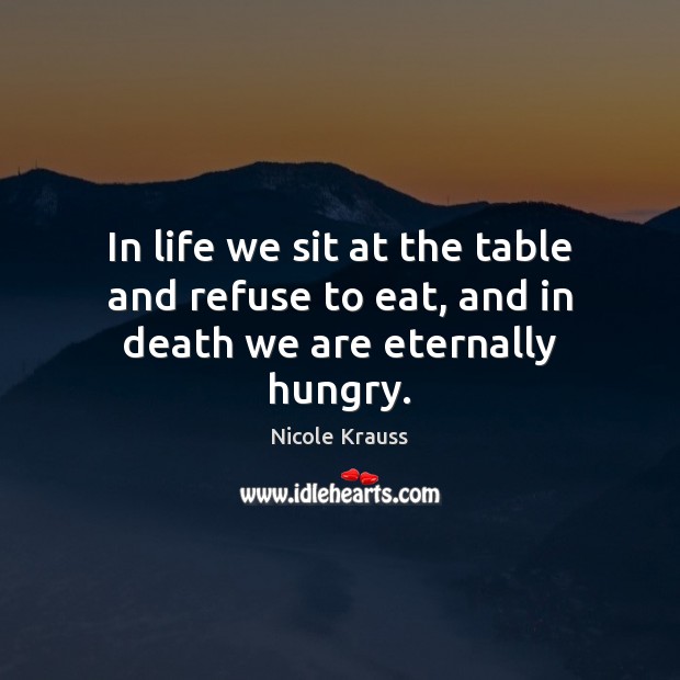 In life we sit at the table and refuse to eat, and in death we are eternally hungry. 