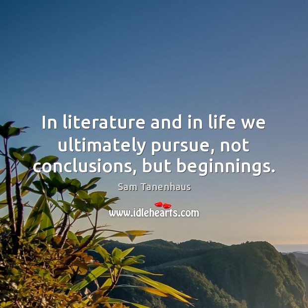 In literature and in life we ultimately pursue, not conclusions, but beginnings. Sam Tanenhaus Picture Quote