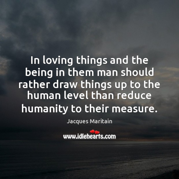 In loving things and the being in them man should rather draw Jacques Maritain Picture Quote