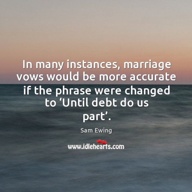 In many instances, marriage vows would be more accurate if the phrase were changed to ‘until debt do us part’. Sam Ewing Picture Quote