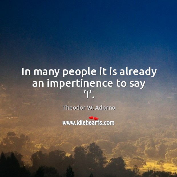 In many people it is already an impertinence to say ‘i’. Theodor W. Adorno Picture Quote