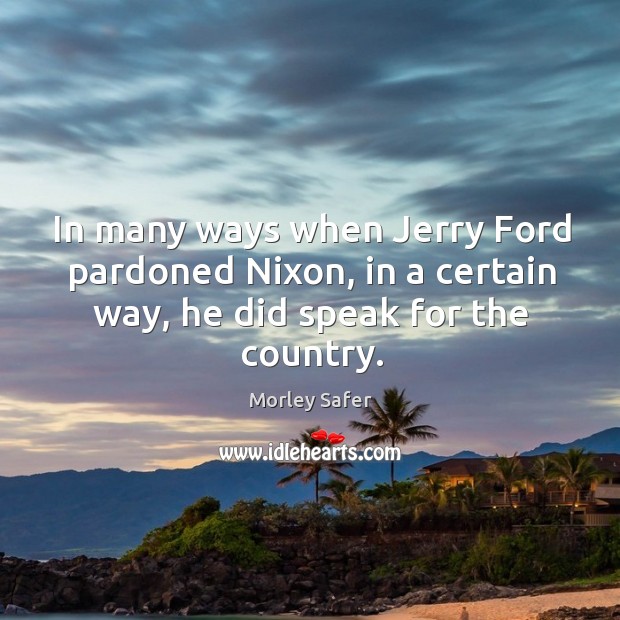 In many ways when jerry ford pardoned nixon, in a certain way, he did speak for the country. Morley Safer Picture Quote