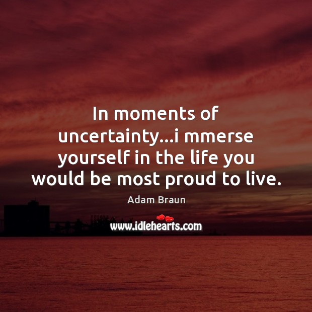 In moments of uncertainty…i mmerse yourself in the life you would be most proud to live. Image