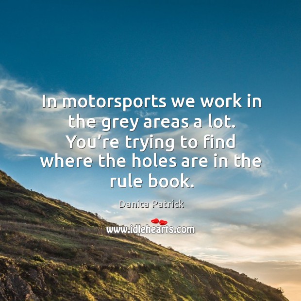 In motorsports we work in the grey areas a lot. You’re trying to find where the holes are in the rule book. Danica Patrick Picture Quote