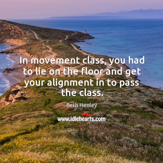 In movement class, you had to lie on the floor and get your alignment in to pass the class. Beth Henley Picture Quote