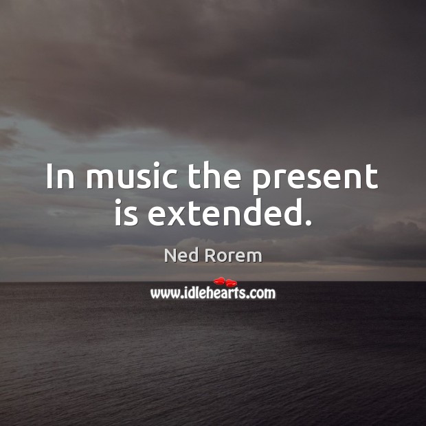 In music the present is extended. Ned Rorem Picture Quote