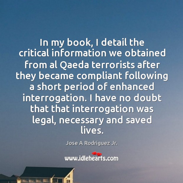 In my book, I detail the critical information we obtained from al qaeda terrorists after Jose A Rodriguez Jr. Picture Quote