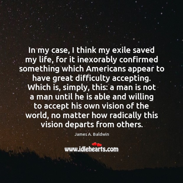 In my case, I think my exile saved my life, for it James A. Baldwin Picture Quote