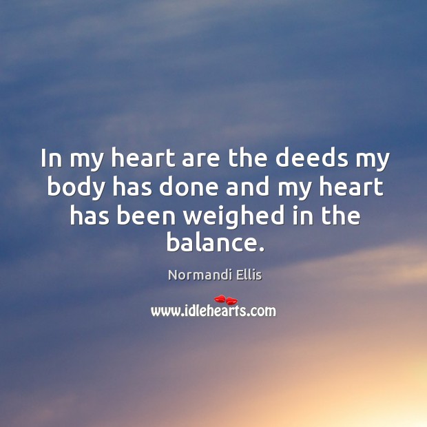 In my heart are the deeds my body has done and my heart has been weighed in the balance. Normandi Ellis Picture Quote