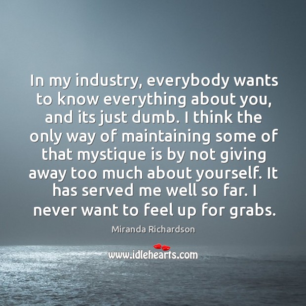 In my industry, everybody wants to know everything about you, and its Miranda Richardson Picture Quote