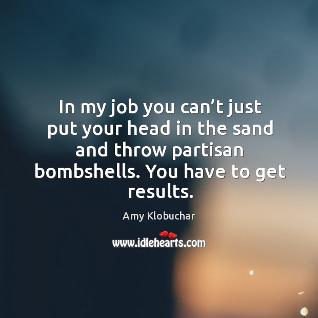 In my job you can’t just put your head in the sand and throw partisan bombshells. You have to get results. Amy Klobuchar Picture Quote