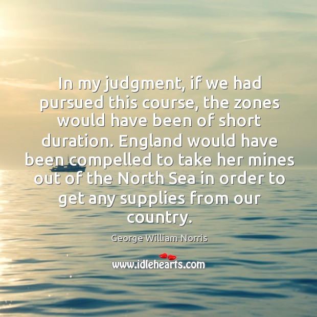 In my judgment, if we had pursued this course, the zones would have been of short duration. George William Norris Picture Quote