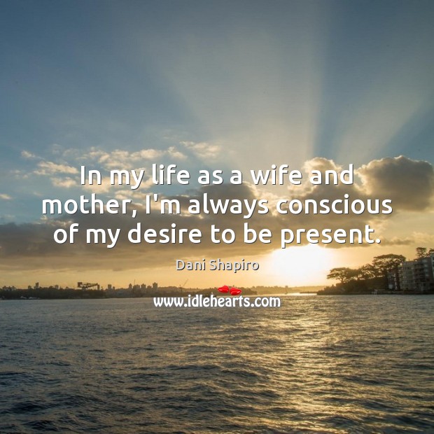 In my life as a wife and mother, I’m always conscious of my desire to be present. Dani Shapiro Picture Quote