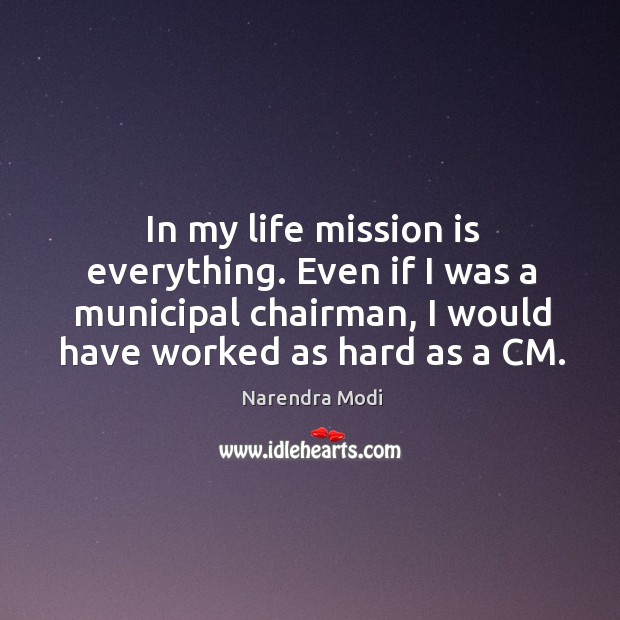 In my life mission is everything. Even if I was a municipal chairman, I would have worked as hard as a CM Narendra Modi Picture Quote