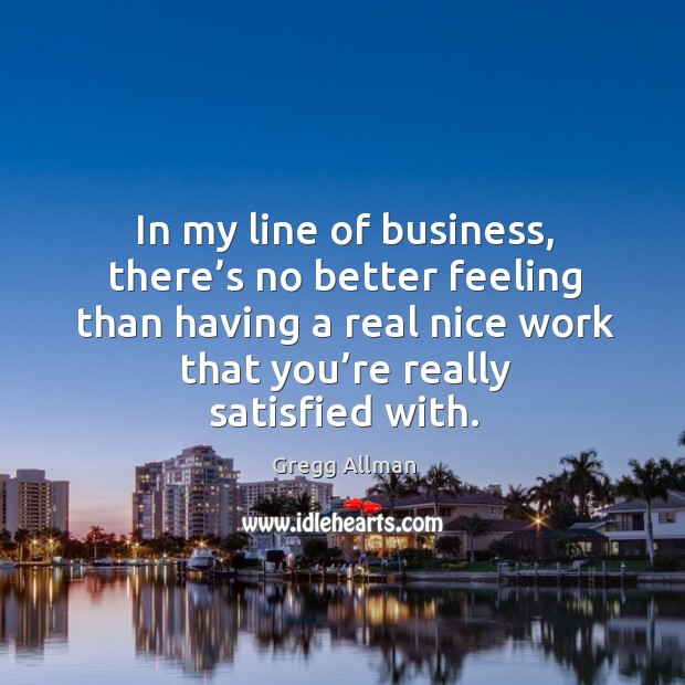 In my line of business, there’s no better feeling than having a real nice work that you’re really satisfied with. Gregg Allman Picture Quote