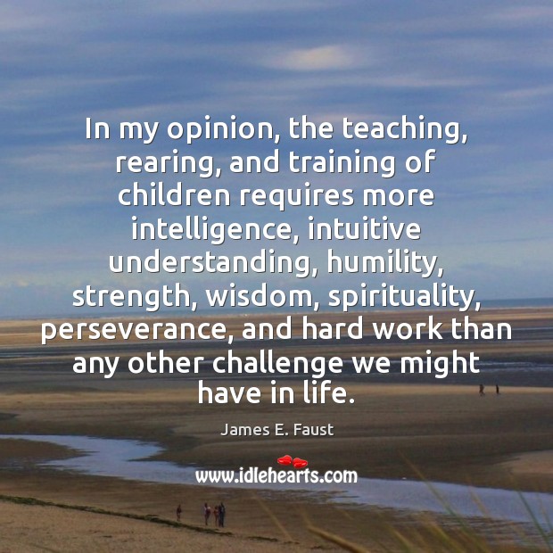 In my opinion, the teaching, rearing, and training of children requires more 
