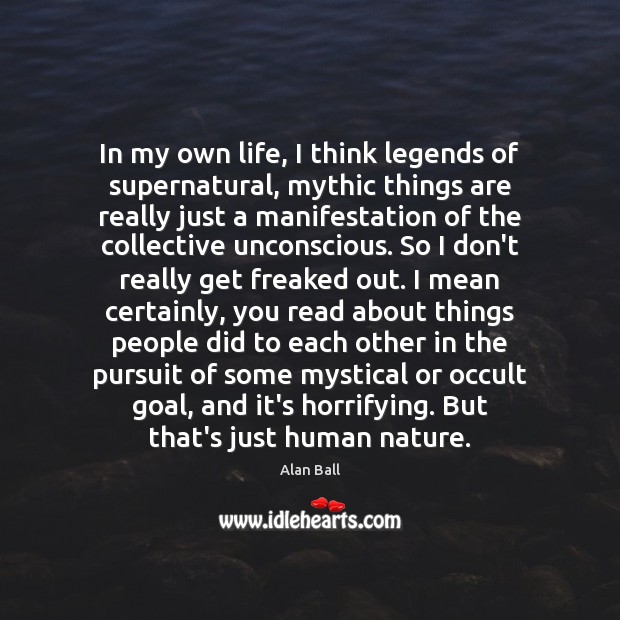 In my own life, I think legends of supernatural, mythic things are Alan Ball Picture Quote