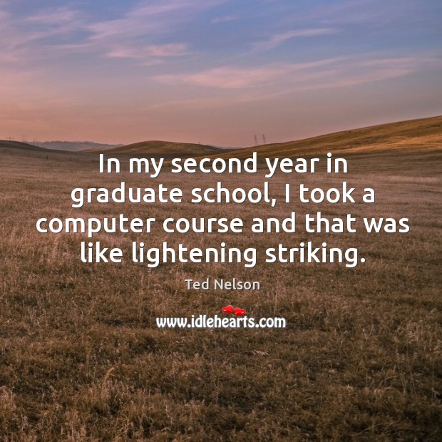 In my second year in graduate school, I took a computer course and that was like lightening striking. Ted Nelson Picture Quote