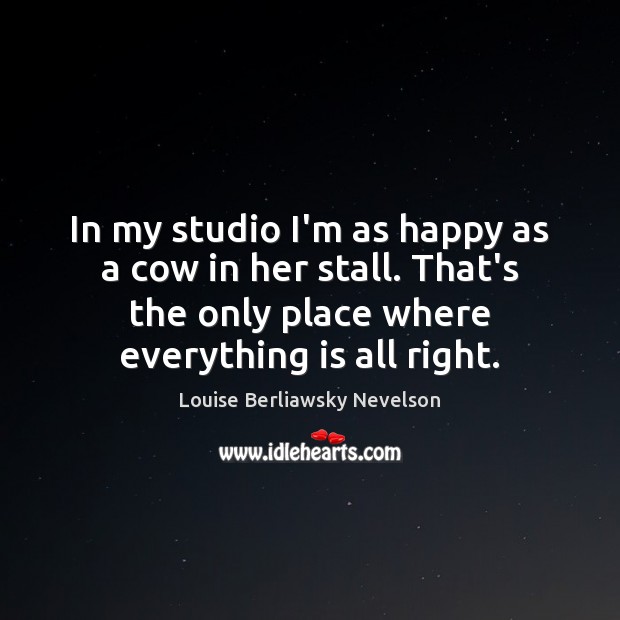 In my studio I’m as happy as a cow in her stall. Louise Berliawsky Nevelson Picture Quote