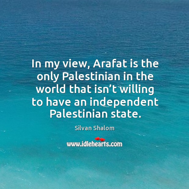 In my view, arafat is the only palestinian in the world that isn’t willing to have an independent palestinian state. Silvan Shalom Picture Quote
